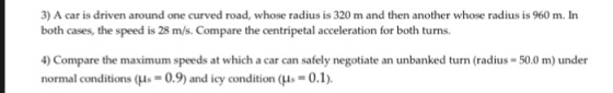 3) A car is driven around one curved road, whose radius is 320 m and then another whose radius is 960 m. In both cases, the speed is 28 m/s. Compare the centripetal acceleration for both turns. 4) Compare the maximum speeds at which a car can safely negotiate an unbanked turn (radius 50.0 m) under normal conditions (Lis 09) and icy condition (M.-0.1).