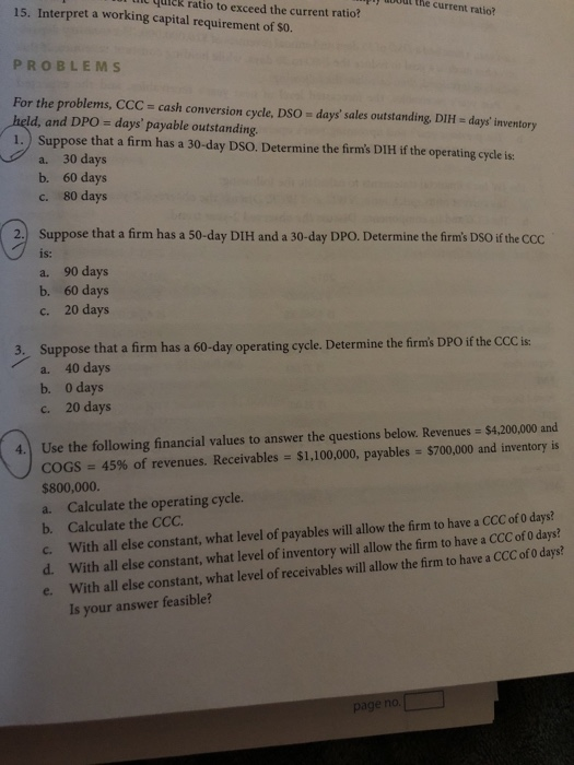 uiek ratio to exceed the current ratio? iy moou the current ratio? 15. Interpret a working capital requirement of S0. PROBLEMS For the problems, CCC-cash conversion cycle, DSo days sales outstanding, DIH ld, and DPO days payable outstanding. 1.) Suppose that a firm has a 30-day DSO. Determine the firms DIlH if the operating cycle is days inventory a. 30 days b. 60 days c. 80 days 2. Suppose that a firm has a 50-day DIH and a 30-day DPO. Determine the firms DSO if the CCc is: a. 90 days b. 60 days c. 20 days Suppose that a firm has a 60-day operating cycle. Determine the firms DPO if the CCCis: a. 40 days b. 0 days c. 20 days 3. COGS-45% of revenues. Receivables-$1,100,000, payable: $700,000 and inventory is $800,000. a. Calculate the operating cycle. b. Calculate the CCC c. With all else constant, what level of payables will llow the firm to have a CCC of o days? d. With all else constant, what level of inventory will llow the firm to have a CCC of 0 days? e. With all else constant, what level of receivables will allow the firm to have a CCC of 0 days? 4. Use the following financial values to answer the questions below. Revenues $4,200,000 and Is your answer feasible? page no