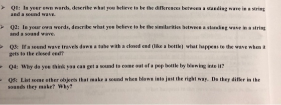 Q1: In your own words, describe what you believe to be the differences between a standing wave in a string and a sound wave. Q2: In your own words, describe what you believe to be the similarities between a standing wave in a string and a sound wave. Q3: If a sound wave travels down a tube with a closed end (like a bottle) what happens to the wave when it gets to the closed end? 04: Why do you think you can get a sound to come out of a pop bottle by blowing into it? sounds they make? Why? Q5: List some other objects that make a sound when blown into just the right way. Do they differ in the