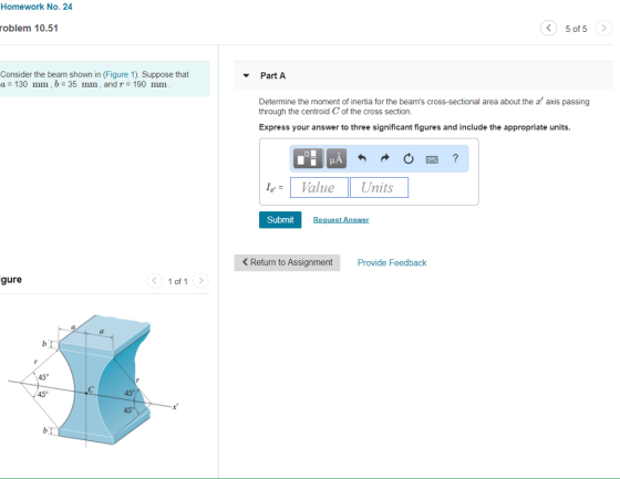 Homework No. 24 oblem 10.51 5 of 5 Consider the beam shown in (Figure 1). Suppose that a= 130 mm, b= 35 mm, and r=190 mm Part A axis passing Determine the moment of inertia for the beams cross-sectional area about the through the centroid C of the cross section Express your answer to three significant figures and include the appropriate units. LValue Units Submit Request Answer < Return to Assignment Provide Feedback gure 1of1 ? 45°