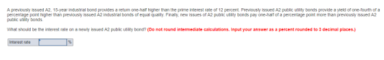 A previously issued A2, 15-year industrial bond provides a return one-half higher than the prime interest rate of 12 percent. Previously issued A2 public utility bonds provide a yield of one-fourth of a percentage point higher than previously issued A2 industrial bonds of equal quality. Finally, new issues of A2 public utility bonds pay one-half of a percentage point more than previously issued A2 public utility bonds. What should be the interest rate on a newly issued A2 public utility bond? (Do not round intermediate calculations. Input your answer as a percent rounded to 3 decimal places.) Interest rate