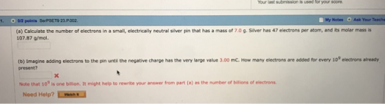 Your last submission is used for your score 1. O 0/2 points SerPSET9 23.P 002 My Notes Ask Your Teache (a) Calculate the number of electrons in a small, electrically neutral silver pin that has a mass of 7.0 g. Silver has 47 electrons per atom, and its molar mass is 107.87 g/mol. (b) Imagine adding electrons to the pin until the negative charge has the very large value 3.00 mC. How many electrons are added for every 109 electrons already present? Note that 10 is one billion. It might help to rewrite your answer from part (a) as the number of billions of electrons Noed Help? LWaN