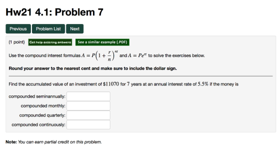 Hw21 4.1: Problem 7 Previous Problem List Next (1 point) Get hele entering answer See a similar example (PDF) andA-Pe to solve the exercises below. Use the compound interest formulas A Round your answer to the nearest cent and make sure to include the dollar sign Find the accumulated value of an investment of $11070 for 7 years at an annual interest rate of 5.5% if the money is compounded seminannually: compounded monthly: compounded quarterly compounded continuously: Note: You can earn partial credit on this problem.