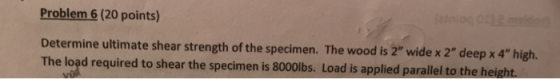 Problem 6 (20 points) Determine ultimate shear strength of the specimen. The wood is 2 wide x 2 deep x 4 high. The load re