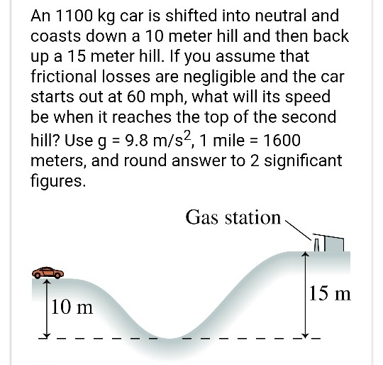 An 1100 kg car is shifted into neutral and coasts down a 10 meter hill and then back up a 15 meter hill. If you assume that f
