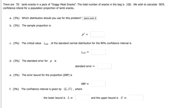 There are 70 lamb snacks in a pack of Doggy Meat Snacks. The total number of snacks in the bag is confidence interal for a population proportion of lamb snacks. 100 . We wish to calculate 90% a. (3%) Which distribution should you use for this problem? (pick one) b. (3%) The sample proportion is c. (396) The critical value zcrit of the standard normal distribution for the 90% confidence interval is Zcrit d. (3%) The standard error for p is standard error e. (396) The error bound for the proportion (EBP) is EBP- f. (396) The confidence interval is given by (L, U) , where the lower bound is L- and the upper bound is U