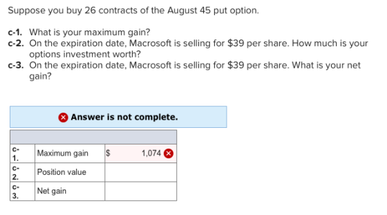 Suppose you buy 26 contracts of the August 45 put option c-1. What is your maximum gain? c-2. On the expiration date, Macrosoft is selling for $39 per share. How much is your options investment worth? c-3. On the expiration date, Macrosoft is selling for $39 per share. What is your net gain? Answer is not complete. C-Maximum gain 1. 1,074 CPosition value 2. CNet gain 3
