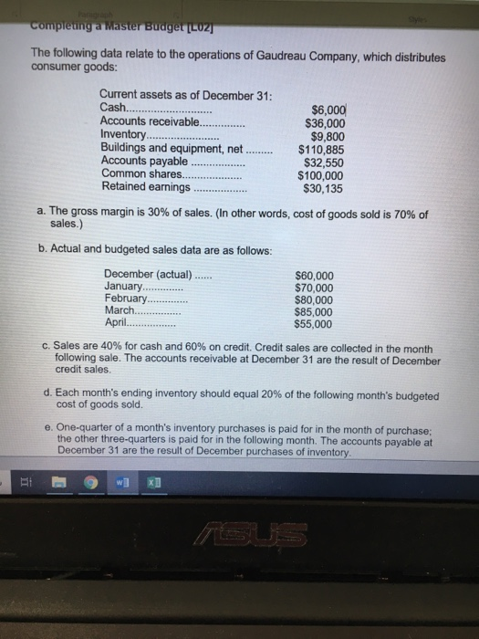 The following data relate to the operations of Gaudreau Company, which distributes consumer goods: Current assets as of December 31 Cas.. Accounts receivable.. Inventory. $6,000 $36,000 $9,800 Buildings and equipment, net ..$110,885 Accounts payable Common shares.. Retained earnings $32,550 $100,000 $30,135 a. The gross margin is 30% of sales. (In other words, cost of goods sold is 70% of sales.) b. Actual and budgeted sales data are as follows: December (actual) .. January. February.. March.... April. $60,000 $70,000 $80,000 $85,000 $55,000 C. Sales are 40% for cash and 60% on credit. Credit sales are collected in the month following sale. The accounts receivable at December 31 are the result of December credit sales. Each months ending inventory should equal 20% of the following months budgeted cost of goods sold d e. One-quarter of a months inventory purchases is paid for in the month of purchase; the other three-quarters is paid for in the following month. The accounts payable at December 31 are the result of December purchases of inventory