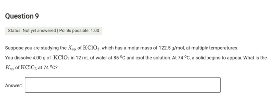 Question 9 Status: Not yet answered | Points possible: 1.00 Suppose you are studying the Ksp of KCIO3, which has a molar mass