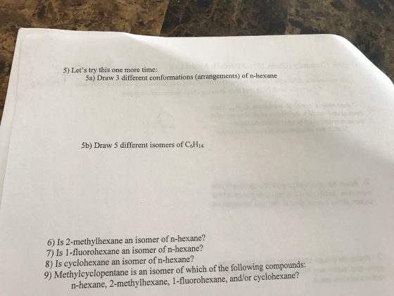 5) Lets try this one more time: Sa) Draw 3 different conformations (arrangements) of n-hexane 5b) Draw 5 different isomers of CsH14 6) Is 2-methylhexane an isomer of n-hexane? 7) Is 1-fluorohexane an isomer of n-hexane? 8) Is cyclohexane an isomer of n-hexane? 9) Methylcyclopentane is an isomer of which of the following compounds: n-hexane, 2-methylhexane, 1-fluorohexane, and/or cyclohexane?