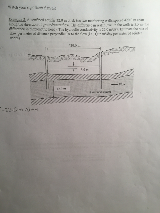 Watch your significant figures! Example 2. A confined aquifer 32.0 m thick has two monitoring wells spaced 420.0 m apart along the direction of groundwater flow. The difference in water level in the wells is 3.5 m (the difference in piezometric head). The hydraulic conductivity is 22.0 m/day. Estimate the rate of flow per meter of distance perpendicular to the flow (i.e., Q in m/day per meter of aquifer width). 420.0 m 3.5 m Flow 32.0 m Confined aquifer 22.0 M /d ay