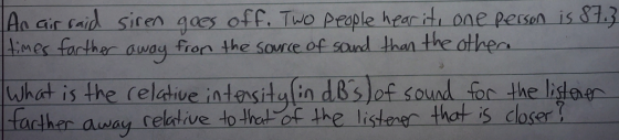 An air raid siren goes off. Two people hear it, one person is 87.3 Itimes farther away from the source of sound than the othe