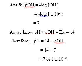 Ans 8: pOH = -log [OH-] = -log(1 x 10-1) = 7 As we know pH + pOH = Kw = 14 Therefore, pH = 14 - POH = 14 - 7 = 7 or 1 x 10-7