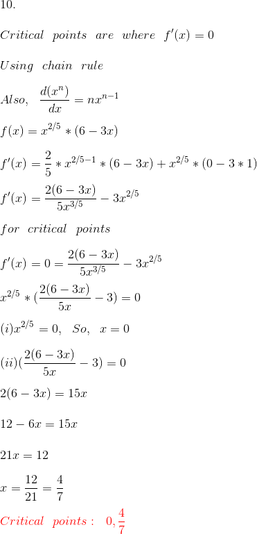 \\ 10. \\ \\ Critical \ \ points \ \ are \ \ where \ \ f'(x) = 0 \\ \\ Using \ \ chain \ \ rule \\ \\ Also, \ \ \frac{d(x^n)}{dx} = nx^{n - 1} \\ \\ f(x) = x^{2/5}*(6 - 3x) \\ \\ f'(x) = \frac{2}{5}*x^{2/5 - 1}*(6 - 3x) + x^{2/5}*(0 - 3*1) \\ \\ f'(x) = \frac{2(6 - 3x)}{5x^{3/5}} - 3x^{2/5} \\ \\ for \ \ critical \ \ points \\ \\ f'(x) = 0 = \frac{2(6 - 3x)}{5x^{3/5}} - 3x^{2/5} \\ \\ x^{2/5}*(\frac{2(6 - 3x)}{5x} - 3) = 0 \\ \\ (i) x^{2/5} = 0, \ \ So, \ \ x = 0 \\ \\ (ii) (\frac{2(6 - 3x)}{5x} - 3) = 0 \\ \\ 2(6 - 3x) = 15x \\ \\ 12 - 6x = 15x \\ \\ 21x = 12 \\ \\ x = \frac{12}{21} = \frac{4}{7} \\ \\ {\color{Red} Critical \ \ points: \ \ 0, \frac{4}{7}} \\