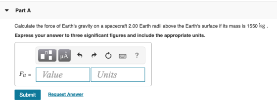 Part A Calculate the force of Earths gravity on a spacecraft 2.00 Earth radii above the Earths surface if its mass is 1550