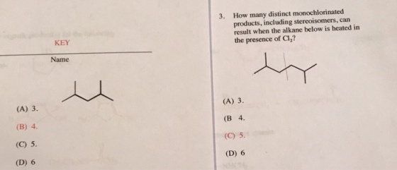 3. How many distinct monochlorinated products, including stereoisomers, can result when the alkane below is heated in the presence of Cl,? KEY Name (A) 3. (B) 4 (C) 5. (D) 6 (A) 3 (B 4. (C) 5 (D) 6