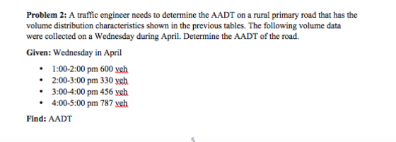 Problem 2: A traffic engineer needs to determine the AADT on a rural primary road that has the volume distribution characteristics shown in the previous tables. The following volume data were collected on a Wednesday during April. Determine the AADT of the road. Given: Wednesday in April 1:00-2:00 pm 600 yeh .2:00-3:00 pm 330 veh 3:00-4:00 pm 456 yeh 4:00-5:00 pm 787 veh Find: AADT