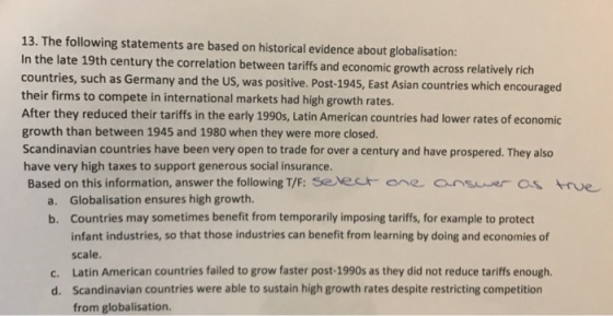 13. The following statements are based on historical evidence about globalisation: In the late 19th century the correlation between tariffs and economic growth across relatively countries, s their firms to compete in international markets had high growth rates. After they reduced their tariffs in the early 1990s, Latin American countries had lower rates of economic growth than between 1945 and 1980 when they were more closed. Scandinavian countries have been very open to trade for over a century and have prospered. They also have very high taxes to support generous social insurance. Based on this information, answer the following T/F: select one anseras true rich uch as Germany and the US, was positive. Post-1945, East Asian countries which encouraged Globalisation ensures high growth. Countries may sometimes benefit from temporarily imposing tariffs, for example to protect infant industries, so that those industries can benefit from learning by doing and economies of scale. Latin American countries failed to grow faster post-1990s as they did not reduce tariffs enough. Scandinavian countries were able to sustain high growth rates despite restricting competition from globalisation. a. b. c. d.