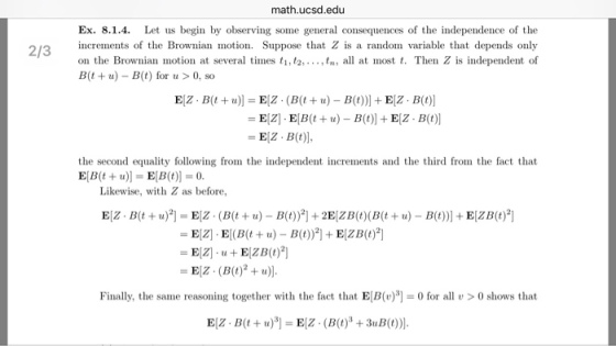 math.ucsd.edu Ex. 8.1.4. Let us begin by observing some general consequences of the independence of the 2/3 213 crements of the Brownian motion. Suppose that Z is a random variable that depends only on the Brownian motion at several times t1, t,.,tn, all at most t. Then Z is independent of B(t u) -B(t) for u > 0, so EZ-B(t)], the second equality following from the independent increments and the third from the fact that E[B(t + u)] = E[B(t)) = 0. Likewise, with Z as before Finally, the same reasoning together with the fact that EB for all0 shows that
