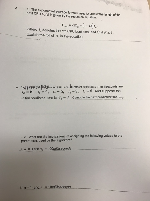 4. a. The exponential average formula used to predictthe length of the next CPU burst is given by the recursion equation: at, +(1-a)t, n+1 Where t denotes the nth cPU bust time, and 0sasl. Explain the roll of a in the equation. u. Supposethe five actual uru bursts ot a process in milliseconds are: to-6, t 4, t 6, t 8, t 6. And suppose the initial predicted time is to 7. Compute the next predicted time T c. What are the implications of assigning the following values to the parameters used by the algorithm? i, a 0 and T 100milliseconds ii. and 10milliseconds i