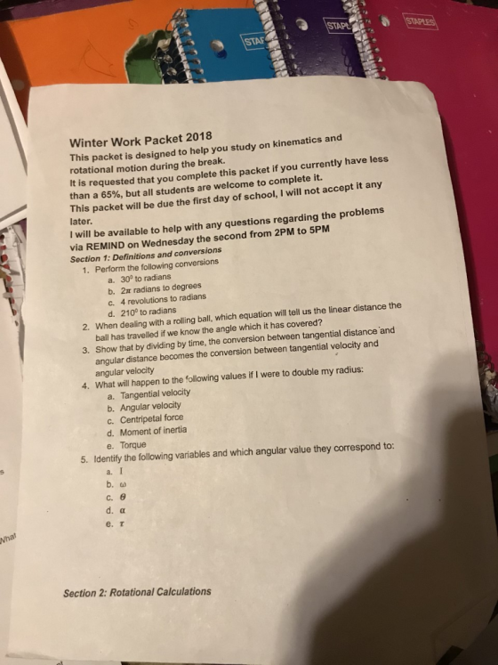 Winter Work Packet 2018 Th is packet is designed to help you study on kinematics and rotational motion during the break. It is requested that you complete this packet if you currently have less than a 65%, but all students are welcome to complete it. This packet will be due the first day of school, I will not accept it any later. I will be available to help with any questions regarding the problems via REMIND on Wednesday the second from 2PM to 5PM Section 1: Definitions and conversions 1. Perform the following conversions a. 30° to radians b. 2t radians to degrees c. 4 revolutions to radians d. 210° to radians When dealing with a rolling ball, which equation will tell us the linear distance the ball has travelled if we know the angle which it has covered? Show that by dividing by time, the conversion between tangential distance and 2. 3. ular distance becomes the conversion between tangential velocity and ang angular velocity What will happen to the following values if I were to double my radius: 4. a. Tangential velocity b. Angular velocity c. Centripetal force d. Moment of inertia e. Torque 5. Identify the following variables and which angular value they correspond to: a. b. C, θ e. r Section 2: Rotational Calculations