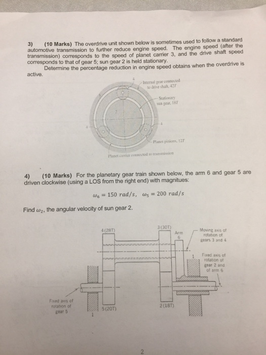 3) (10 Marks) The overdrive unit shown below is sometimes used to follow a st automotive transmission to further reduce engine speed. The engine transmission) corresponds to the speed of planet carrier 3, and the drive shaft speed corresponds to that of gear 5; sun gear 2 is held stationary. speed (after the Determine the percentage reduction in engine speed obtains when the overdrive is active. Interaal gear consocted to drive shaft, 427 Stationary sun geat. 1sT Planet pinions, 127 Planet carries connected to transmissin 4) (10 Marks) For the planetary gear train shown below, the arm 6 and gear 5 are driven clockwise (using a LOS from the right end) with magnitues: ω.-150 rad/s, as-200 rad/s Find w2, the angular velocity of sun gear2 4 (28T) 3 (301) Arm Moving axis of rotation of gears 3 and 4 Fixed axis of gear 2 and g rotation of of arm 6 Fxed axis of rotation of gear 5 2(18T) 5(20T)