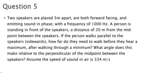 Question 5 Two speakers are placed 5m apart, are both forward facing, and emitting sound in phase, with a frequency of 1000 H