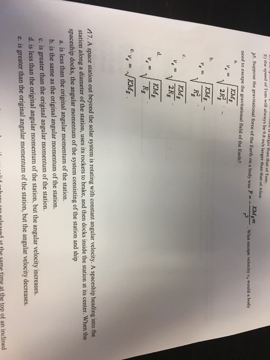 E) the E) the speed of Tom will always be 9.8 m/s larger than that of Alice. Ager that of Tom. rs. Suppose the gravitational force of the Earth on a body was F What escape velocity ve would a body need to escape the gravitational field of the Earth? 2R2 IME 2R M7. A space station out beyond the solar system is rotating with constant angular velocity. A spaceship heading into the station along a diameter of the station, uses its rockets to brake, and then docks inside the station atits center. When the spaceship docks, the angular momentum of the system consisting of station and ship a. is less than the original angular momentum of the station. b. is the same as the original angular momentum of the station. c. is greater than the original angular momentum ofthe station. d. is less than the original angular momentum of the ation, but the angular velocity increases e. is greater than the original angular momentum of the station, but the angular velocity decreases lii Enharn aro raleased at the same time at the top of an inclined