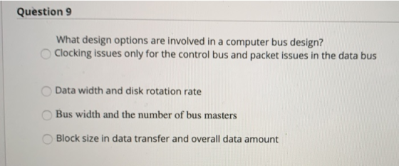 Question 9 What design options are involved in a computer bus design? Clocking issues only for the control bus and packet issues in the data bus Data width and disk rotation rate Bus width and the number of bus masters Block size in data transfer and overall data amount