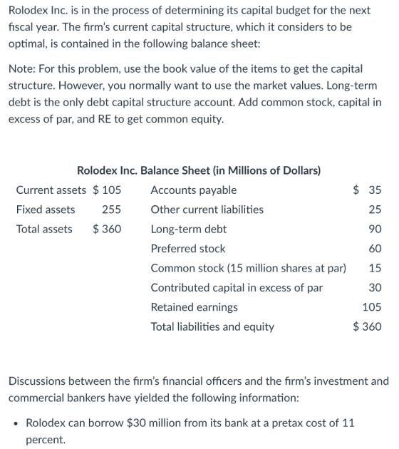 Rolodex Inc. is in the process of determining its capital budget for the next fiscal year. The firms current capital structure, which it considers to be optimal, is contained in the following balance sheet: Note: For this problem, use the book value of the items to get the capital structure. However, you normally want to use the market values. Long-term debt is the only debt capital structure account. Add common stock, capital in excess of par, and RE to get common equity. Rolodex Inc. Balance Sheet (in Millions of Dollars) Current assets $105 Fixed assets Total assets $360 Accounts payable Other current liabilities Long-term debt Preferred stock Common stock (15 million shares at par) Contributed capital in excess of par Retained earnings Total liabilities and equity 35 25 90 60 15 30 105 $360 255 Discussions between the firms financial officers and the firms investment and commercial bankers have yielded the following information: Rolodex can borrow $30 million from its bank at a pretax cost of 11 percent.