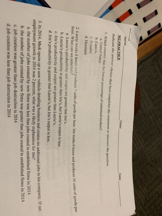 Name: M2 PRACTICE Indicate the answer choice that best completes the statement or answers the question 1. Which country has the lowest percentage of unionized workers? a. United States b. Canada c. Sweden d. Denmark 2. Laurie works 8 hours and produces 7 units of goods per hour. Iris works 6 hours and produces 10 hour. What can we conclude? a. Lauries productivity and output are greater that Iriss. b. Lauries productivity is greater than Iriss, but Lauries output is less. c. Iriss productivity and output are greater than Lauries. d. Iriss productivity is greater that Lauries, but Iriss output is less. 3. In 2014, Mark opens up a new vehicle detailing business and creates six additional jobs in his company. If net employment growth in 2014 was 2 percent, what was a likely explanation for this? a. the number of jobs created by new firms was less than jobs created in established firms in 2014 b. the number of jobs created by new firms was greater than jobs created in established firms in 2014 c. job creation was greater than job destruction in 2014 d. job creation was less than job destruction in 2014