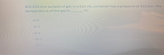 A 0.133 mol sample of gas in a 525 ml container has a pressure of 312 torr. The temperature of the gas is 203 20.3 22.4 -20.3