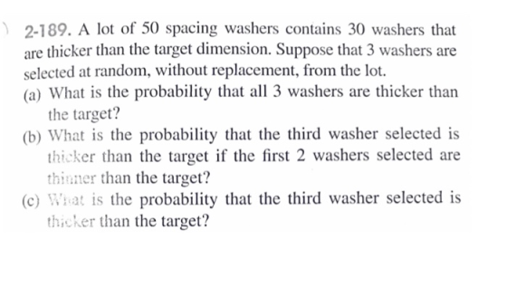 2-189. A lot of 50 spacing washers contains 30 washers that are thicker than the target dimension. Suppose that 3 washers are selected at random, without replacement, from the lot. (a) What is the probability that all 3 washers are thicker than the target? (b) What is the probability that the third washer selected is thicker than the target if the first 2 washers selected are thinner than the target? (c) Wat is the probability that the third washer selected is thicker than the target?