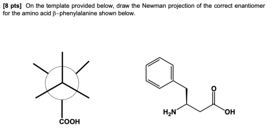 [8 pts] On the template provided below, draw the Newman projection of the correct enantiomer for the amino acid B-phenylalani