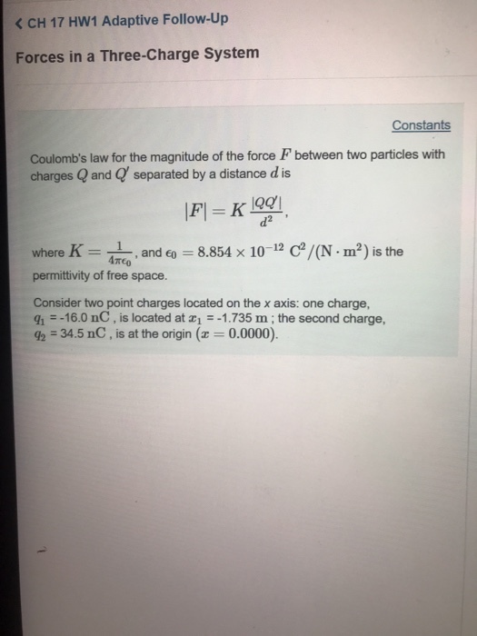 < CH 17 Hw1 Adaptive Follow-Up Forces in a Three-Charge System Constants Coulombs law for the magnitude of the force F between two particles with charges Q and Q separated by a distance d is d2 where K = 41, and 60-8854 × 10-12 C2/(N-m2) is the permittivity of free space. Consider two point charges located on the x axis: one charge qī--16.0 nC , is located at z1 =-1.735 m ; the second charge, = 34.5 nC , is at the origin (z = 0.0000).