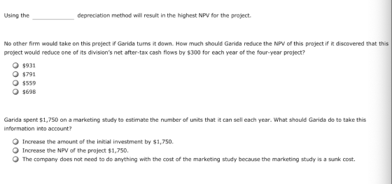 Using the depreciation method wil result in the highest NPV for the project. No other firm would take on this project if Garida turns it down. How much should Garida reduce the NPV of this project if it discovered that this project would reduce one of its divisions net after-tax cash flows by $300 for each year of the four-year project? O $931 O $791 O $559 O $698 Garida spent $1,750 on a marketing study to estimate the number of units that it can sell each year. What should Garida do to take this information into account? Increase the amount of the initial investment by $1,750. O Increase the NPV of the project $1,750. O The company does not need to do anything with the cost of the marketing study because the marketing study is a sunk cost.