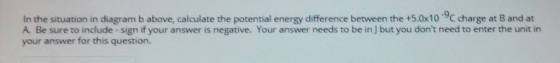 In the situation in diagram b above, calculate the potential energy difference between the +5.0x10 9C charge at B and at A Be sure to include -sign if your answer is negative. Your answer needs to be in ] but you dont need to enter the unit in your answer for this question.