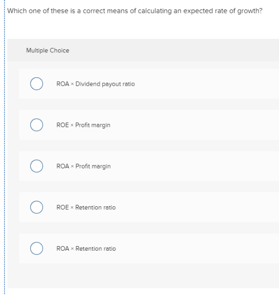 Which one of these is a correct means of calculating an expected rate of growth? Multiple Choice O ROA Dividend payout ratio
