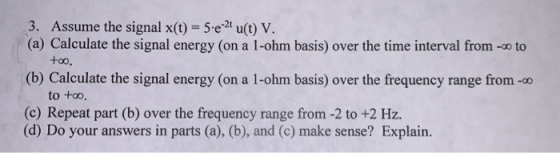 3. Assume the signal x(t) = 5.e-2 u(t) V. (a) Calculate the signal energy (on a 1-ohm basis) over the time interval from - to