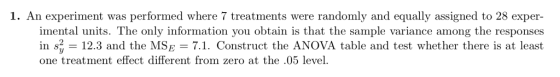 1. An experiment was performed where 7 treatments were randomly and equally assigned to 28 exper- imental units. The only information you obtain is that the sample variance among the responses in s.. 12.3 and the MSE = 7.1. Construct the ANOVA table and test whether there is at least one treatment effect different from zero at the .05 level