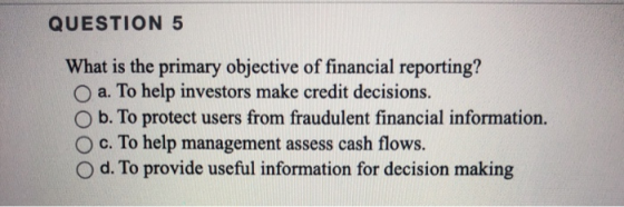 QUESTION 5 What is the primary objective of financial reporting? O a. To help investors make credit decisions. O b. To protec