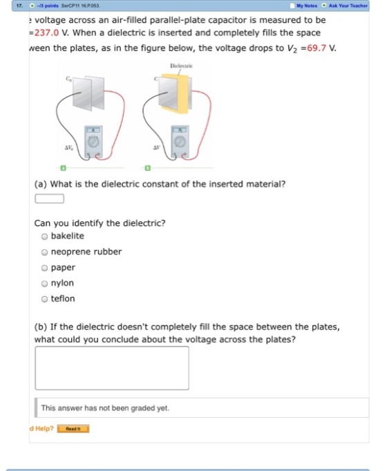 17 My Notes Ask Your T -3 points SerCP11 16.P.053 voltage across an air-filled parallel-plate capacitor is measured to be 237.0 V. When a dielectric is inserted and completely fills the space ween the plates, as in the figure below, the voltage drops to V2-69.7 V Deleci ? (a) What is the dielectric constant of the inserted material? Can you identify the dielectric? bakelite o neoprene rubber o paper O nylon o teflon (b) If the dielectric doesnt completely fill the space between the plates, what could you conclude about the voltage across the plates? This answer has not been graded yet.