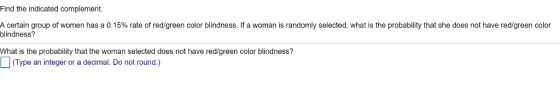 Find the indicated complement A certain group of women has a 0.15% rate of red/green color blindness. If a woman is randomly selected, what is the probability that she does not have red/green color blindness? What is the probability that the woman selected does not have redigreen color blindness? Type an integer or a decimal. Do not round.)