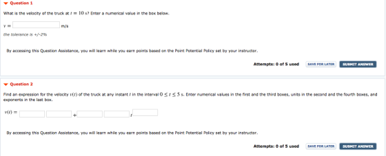 ▼ Question 1 What is the velocity ofthe truck at t = 10 s? Enter a numerical value in the box below m/s the tolerance is +/-2% By accessing this Question Assistance, you will learn while you earn points based on the Point Potential Policy set by your instructor Attempts: o of 5 used SAVE FOR LATER SUBMIT ANSWER SUBMIT ANSWER Question 2 Find an expression for the velocity v(t) of the truck at any instant t in the interval 0 St exponents in the last box 5 s. Enter numerical values in the first and the third boxes, units in the second and the fourth boxes, and v(1) = By accessing this Question Assistance, you will learn while you earn points based on the Point Potential Policy set by your instructor. Attempts: o of 5 used SAVEPORTER SUBMIT ANSWER SUBMIT ANSWER