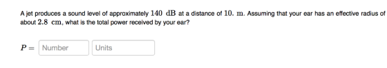 A jet produces a sound level of approximately 140 dB at a distance of 10. m. Assuming that your ear has an effective radius of about 2.8 cm, what is the total power received by your ear? P Number Units