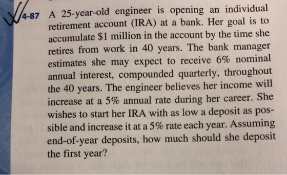 4-87 A 25-year-old engineer is opening an individual retirement account (TRA) at a bank. Her goal is to accumulate $1 million in the account by the time she retires from work in 40 years. The bank manager estimates she may expect to receive 6% nominal annual interest, compounded quarterly, throughout the 40 years. The engineer believes her income will increase at a 5% annual rate during her career. She wishes to start her IRA with as low a deposit as pos- sible and increase it at a 5% rate each year. Assuming end-of-year deposits, how much should she deposit the first year?