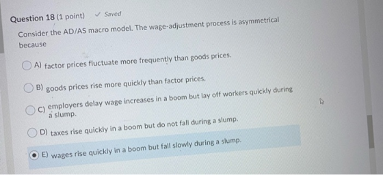 Question 18 (1 point) Saved Consider the AD/AS macro model. The wage-adjustment process is asymmetrical because O A) factor p