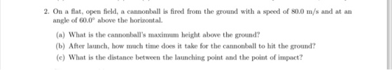 2. On a flat, open field, a cannonbal is fired from the ground with a speed of 80.0 m/s and at an angle of 60.0° above the horizontal. (a) What is the cannonballs maximum height above the ground? (b) After launch, how much time does it take for the cannonball to hit the ground? (c) What is the distance between the launching point and the point of impact?