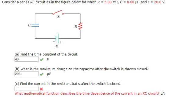 Consider a series RC circuit as in the figure below for which R 5.00 MO, C-8.00 μF. and ε 26.0 V. (a) Find the time constant of the circuit (b) What is the maximum charge on the capacitor after the switch is thrown closed? 208 (c) Find the current in the resistor 10.0 s after the switch is closed. what mathematical function describes the time dependence of the current in an RC circuit? ㎂