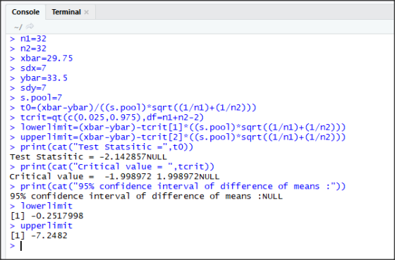 Console Terminal > n1=32 n2-32 > xbar-29.75 > sdx=7 > ybar 33. 5 > sdy-7 s.pool-7 > to-(xbar-ybar)/((s. poo1) sqrt ((1/nl)+(1/n2))) > tcritsqt (c (0.025 ,0.975) , df=n1+n2-2) > lowerimit-(xbar-ybar)-tcrit [1] ((s.pool) sqrt ((1/n1)+(1/n2))) >upperimit-(xbar-ybar)-tcrit [2] ((s.pool) sqrt ((1/n1)+(1/n2))) > print (cat(Test Statsitic-,t0)) Test stat sitic =-2.14 2857NULL > print (cat(Critical value ,tcrit)) critical value= -1.998972 1.998972NULL > print (cat (95% confidence interval of difference of means :)) 95% confidence interval of difference of means :NULL lower limit [1] -0. 2517998 > upper limit 1]7.2482